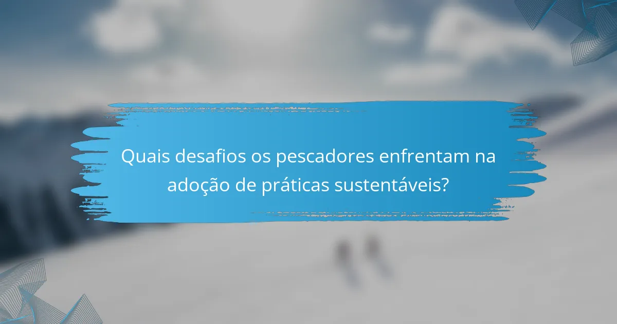 Quais desafios os pescadores enfrentam na adoção de práticas sustentáveis?