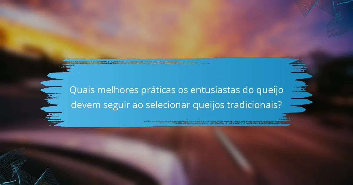 Quais melhores práticas os entusiastas do queijo devem seguir ao selecionar queijos tradicionais?